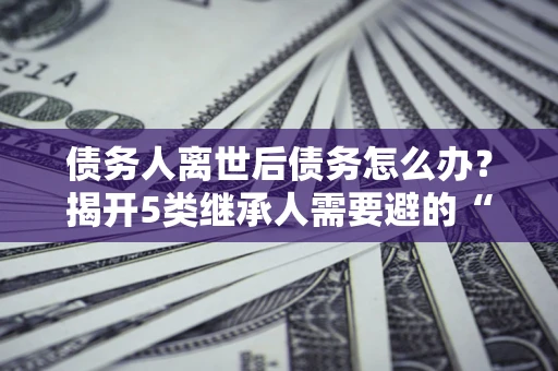 济南债务人离世后债务怎么办？揭开5类继承人需要避的“坑”
