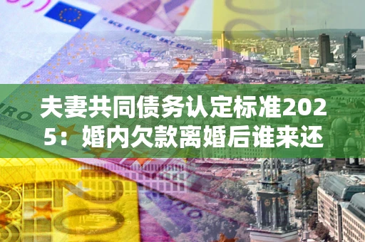 济南夫妻共同债务认定标准2025:婚内欠款离婚后谁来还? 济南夫妻共同债务认定标准2025:婚内欠款离婚后谁来还?