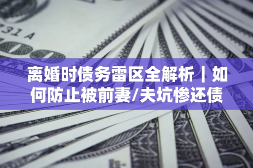 济南离婚时债务雷区全解析｜如何防止被前妻/夫坑惨还债？